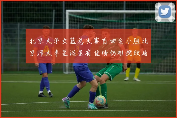 北京大学女篮总决赛首回合小胜北京师大李星诺虽有佳绩仍难挽败局