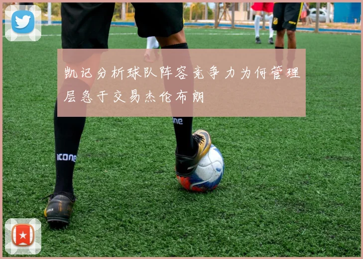 凯记分析球队阵容竞争力为何管理层急于交易杰伦布朗