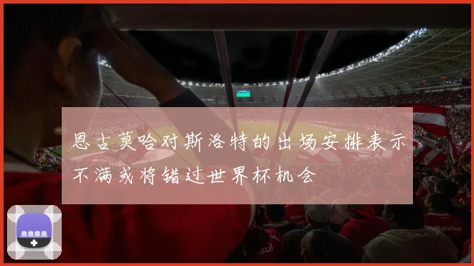 恩古莫哈对斯洛特的出场安排表示不满或将错过世界杯机会