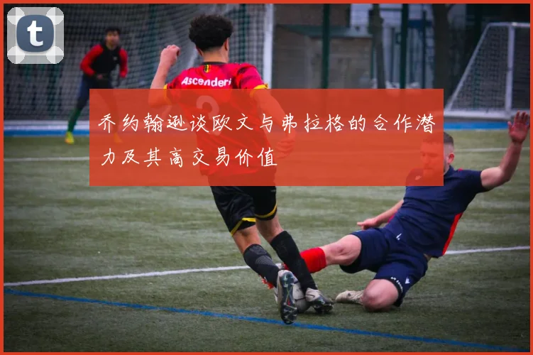 乔约翰逊谈欧文与弗拉格的合作潜力及其高交易价值