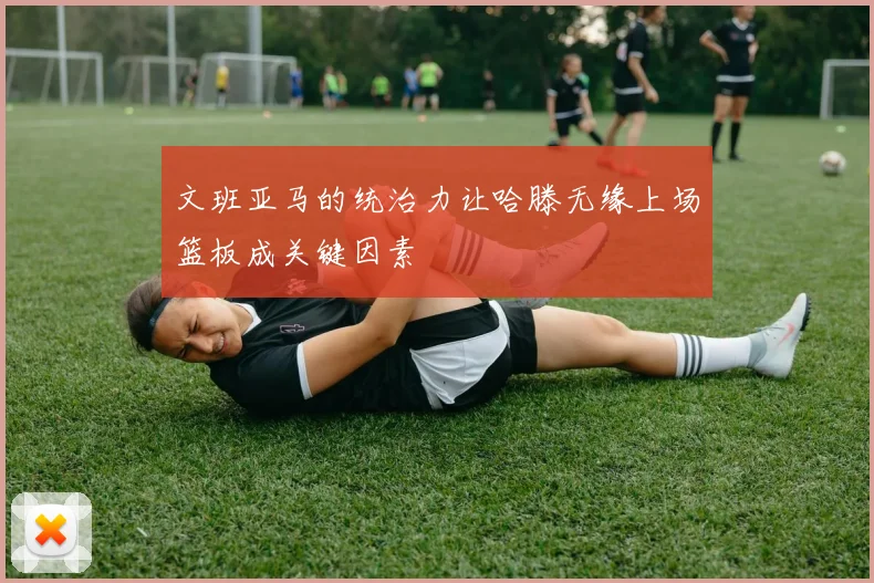 文班亚马的统治力让哈滕无缘上场篮板成关键因素