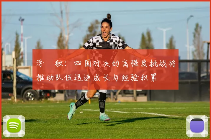 浮嶋敏：四国对决的高强度挑战将推动队伍迅速成长与经验积累