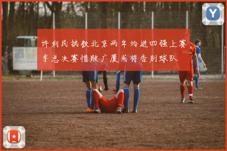 许利民执教北京两年均进四强上赛季总决赛惜败广厦或将告别球队