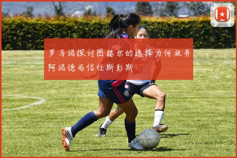 罗马诺探讨图赫尔的选择为何放弃阿诺德而信任斯彭斯