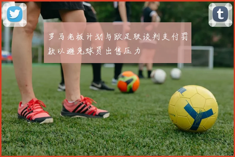 罗马老板计划与欧足联谈判支付罚款以避免球员出售压力