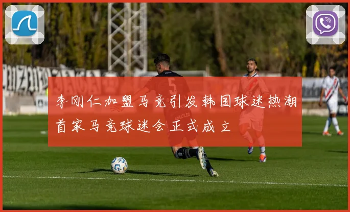 李刚仁加盟马竞引发韩国球迷热潮首家马竞球迷会正式成立