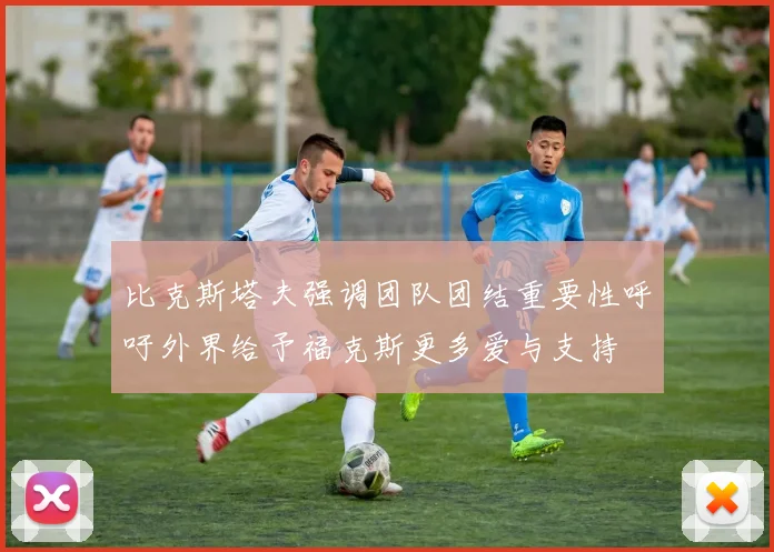 比克斯塔夫强调团队团结重要性呼吁外界给予福克斯更多爱与支持
