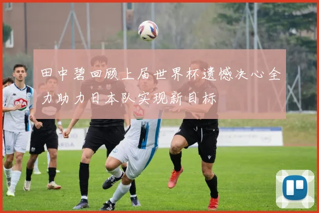 田中碧回顾上届世界杯遗憾决心全力助力日本队实现新目标