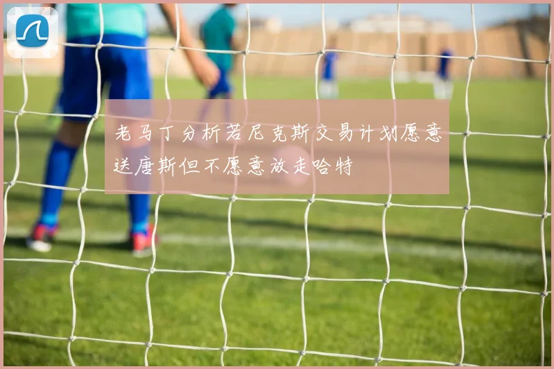 老马丁分析若尼克斯交易计划愿意送唐斯但不愿意放走哈特