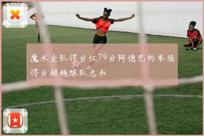 魔术全队得分仅79分阿德巴约单场得分超越球队总和