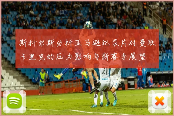 斯科尔斯分析亚马逊纪录片对曼联卡里克的压力影响与新赛季展望