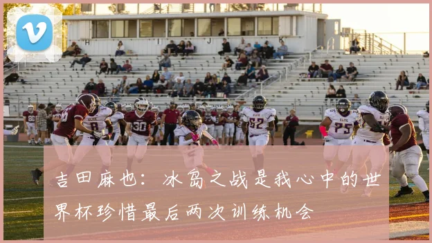 吉田麻也：冰岛之战是我心中的世界杯珍惜最后两次训练机会