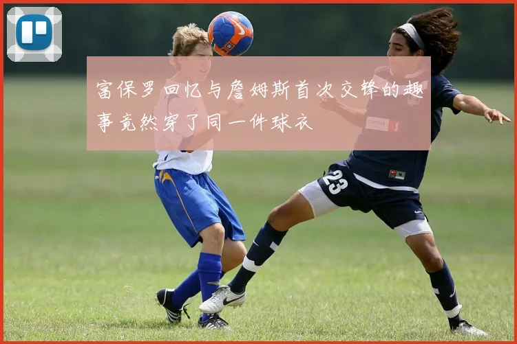 富保罗回忆与詹姆斯首次交锋的趣事竟然穿了同一件球衣