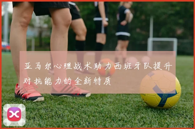 亚马尔心理战术助力西班牙队提升对抗能力的全新特质