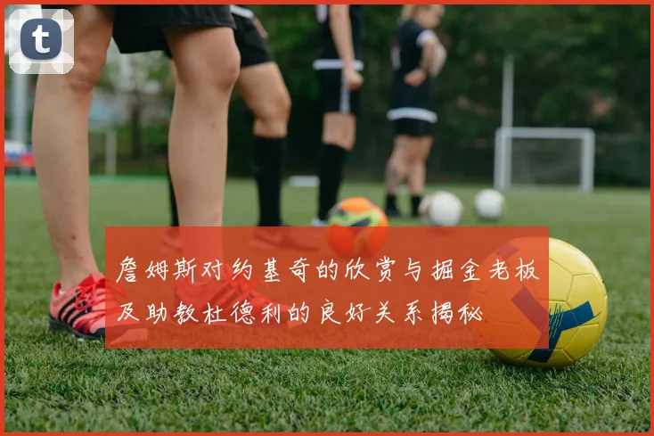 詹姆斯对约基奇的欣赏与掘金老板及助教杜德利的良好关系揭秘