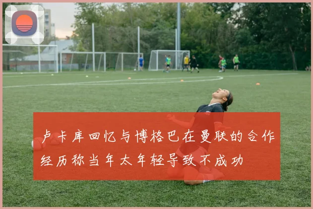 卢卡库回忆与博格巴在曼联的合作经历称当年太年轻导致不成功