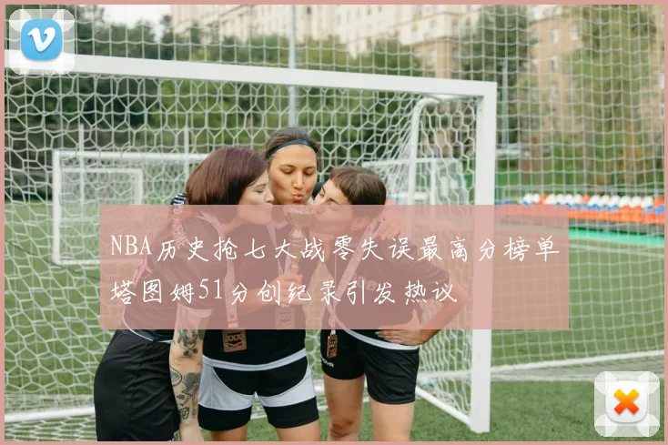 NBA历史抢七大战零失误最高分榜单塔图姆51分创纪录引发热议