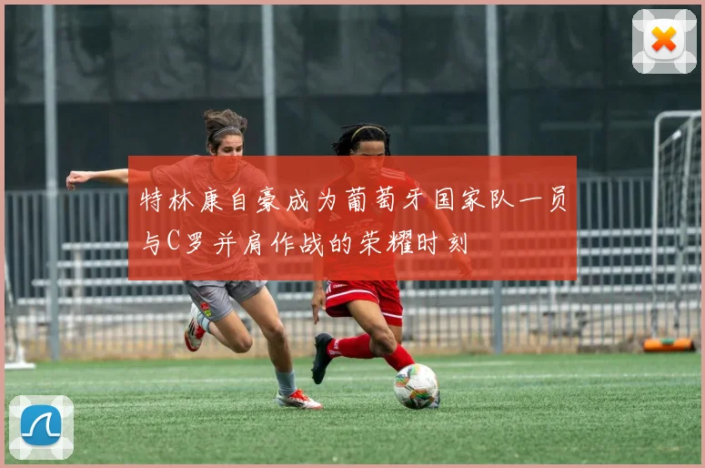 特林康自豪成为葡萄牙国家队一员与C罗并肩作战的荣耀时刻