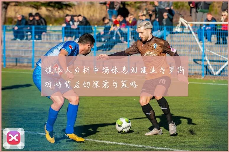 媒体人分析中场休息刘建业与罗斯对峙背后的深意与策略