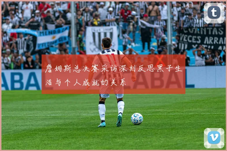詹姆斯总决赛采访深刻反思黑子生活与个人成就的关系