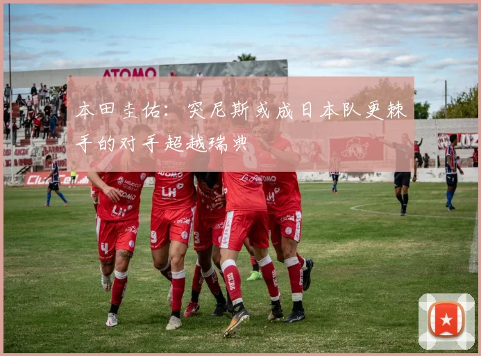 本田圭佑:突尼斯或成日本队更棘手的对手超越瑞典