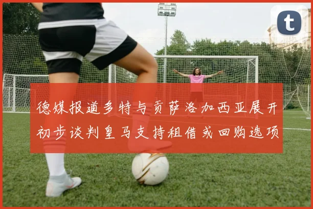 德媒报道多特与贡萨洛加西亚展开初步谈判皇马支持租借或回购选项