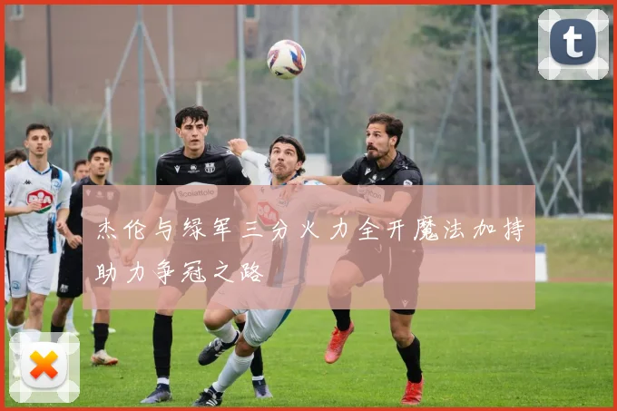 杰伦与绿军三分火力全开魔法加持助力争冠之路