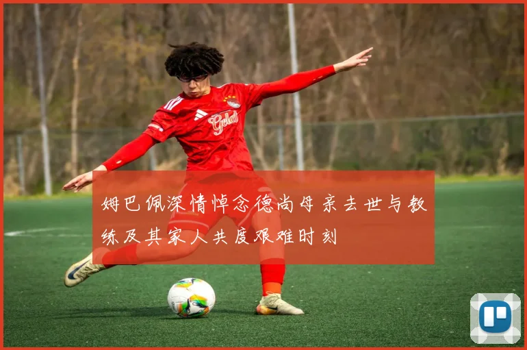 姆巴佩深情悼念德尚母亲去世与教练及其家人共度艰难时刻