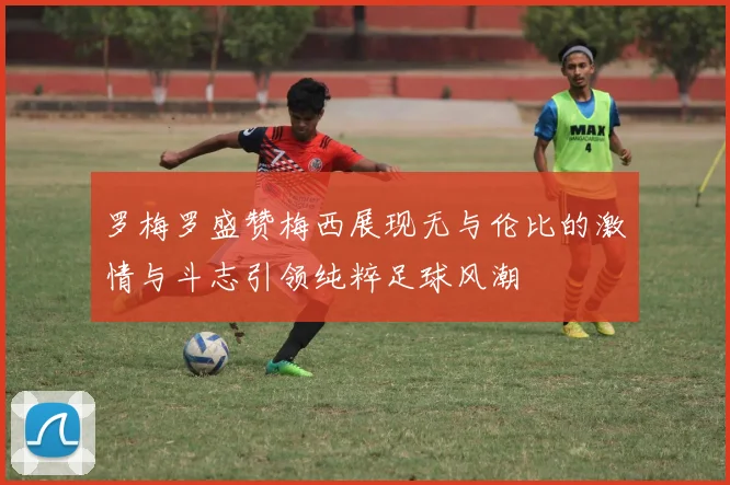 罗梅罗盛赞梅西展现无与伦比的激情与斗志引领纯粹足球风潮