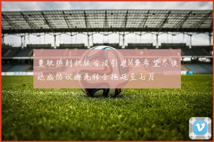 曼联热刺积极洽谈引进M费希望尽快达成协议避免转会拖延至七月