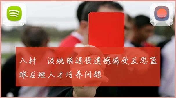 八村塁谈姚明退役遗憾感受反思篮球后继人才培养问题