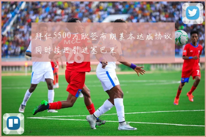 拜仁5500万欧签布朗基本达成协议同时接近引进塞巴里