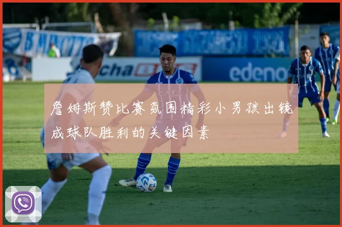 詹姆斯赞比赛氛围精彩小男孩出镜成球队胜利的关键因素