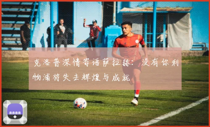 克洛普深情寄语萨拉赫：没有你利物浦将失去辉煌与成就