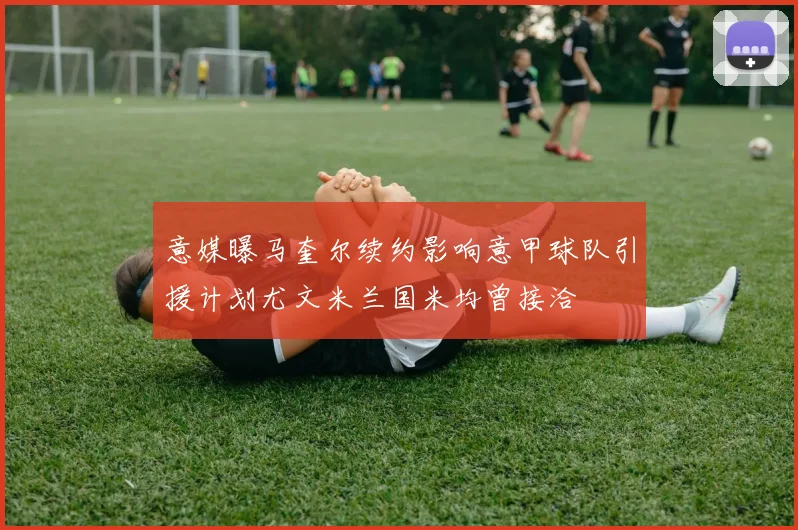 意媒曝马奎尔续约影响意甲球队引援计划尤文米兰国米均曾接洽