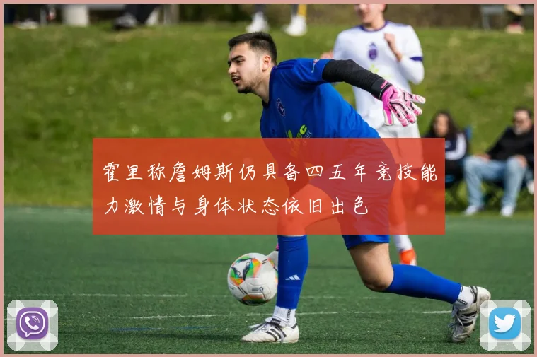霍里称詹姆斯仍具备四五年竞技能力激情与身体状态依旧出色