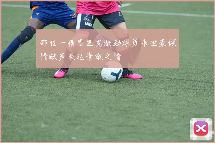 邵佳一借恩里克激励球员韦世豪倾情献声表达崇敬之情