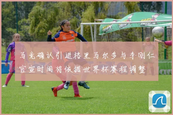 马竞确认引进格里马尔多与李刚仁官宣时间将依据世界杯赛程调整
