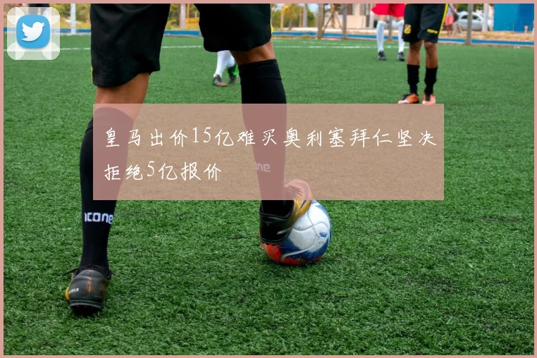 皇马出价15亿难买奥利塞拜仁坚决拒绝5亿报价