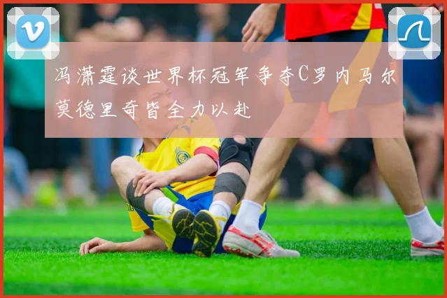 冯潇霆谈世界杯冠军争夺C罗内马尔莫德里奇皆全力以赴